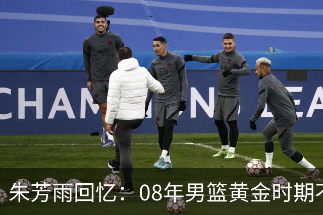 朱芳雨回忆：08年男篮黄金时期不畏强敌